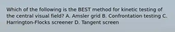 Which of the following is the BEST method for kinetic testing of the central visual field? A. Amsler grid B. Confrontation testing C. Harrington-Flocks screener D. Tangent screen