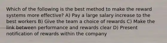 Which of the following is the best method to make the reward systems more effective? A) Pay a large salary increase to the best workers B) Give the team a choice of rewards C) Make the link between performance and rewards clear D) Present notification of rewards within the company