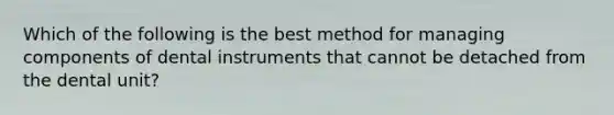 Which of the following is the best method for managing components of dental instruments that cannot be detached from the dental unit?