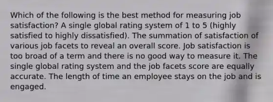 Which of the following is the best method for measuring job satisfaction? A single global rating system of 1 to 5 (highly satisfied to highly dissatisfied). The summation of satisfaction of various job facets to reveal an overall score. Job satisfaction is too broad of a term and there is no good way to measure it. The single global rating system and the job facets score are equally accurate. The length of time an employee stays on the job and is engaged.