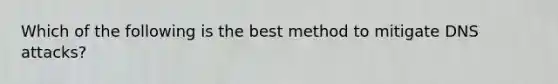 Which of the following is the best method to mitigate DNS attacks?