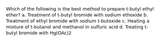 Which of the following is the best method to prepare t-butyl ethyl ether? a. Treatment of t-butyl bromide with sodium ethoxide b. Treatment of ethyl bromide with sodium t-butoxide c. Heating a mixture of t-butanol and methanol in sulfuric acid d. Treating t-butyl bromide with Hg(OAc)2