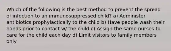 Which of the following is the best method to prevent the spread of infection to an immunosuppressed child? a) Administer antibiotics prophylactically to the child b) Have people wash their hands prior to contact w/ the child c) Assign the same nurses to care for the child each day d) Limit visitors to family members only