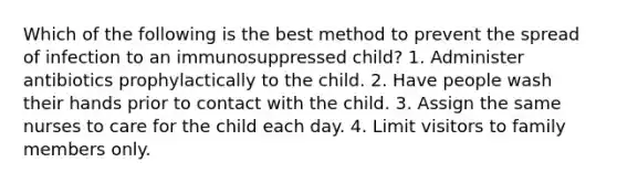 Which of the following is the best method to prevent the spread of infection to an immunosuppressed child? 1. Administer antibiotics prophylactically to the child. 2. Have people wash their hands prior to contact with the child. 3. Assign the same nurses to care for the child each day. 4. Limit visitors to family members only.