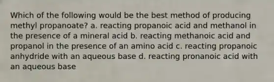 Which of the following would be the best method of producing methyl propanoate? a. reacting propanoic acid and methanol in the presence of a mineral acid b. reacting methanoic acid and propanol in the presence of an amino acid c. reacting propanoic anhydride with an aqueous base d. reacting pronanoic acid with an aqueous base