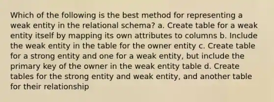 Which of the following is the best method for representing a weak entity in the relational schema? a. Create table for a weak entity itself by mapping its own attributes to columns b. Include the weak entity in the table for the owner entity c. Create table for a strong entity and one for a weak entity, but include the primary key of the owner in the weak entity table d. Create tables for the strong entity and weak entity, and another table for their relationship