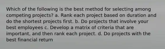 Which of the following is the best method for selecting among competing projects? a. Rank each project based on duration and do the shortest projects first. b. Do projects that involve your best employees c. Develop a matrix of criteria that are important, and then rank each project. d. Do projects with the best financial return