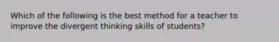 Which of the following is the best method for a teacher to improve the divergent thinking skills of students?