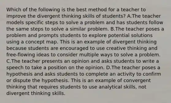 Which of the following is the best method for a teacher to improve the divergent thinking skills of students? A.The teacher models specific steps to solve a problem and has students follow the same steps to solve a similar problem. B.The teacher poses a problem and prompts students to explore potential solutions using a concept map. This is an example of divergent thinking because students are encouraged to use creative thinking and free-flowing ideas to consider multiple ways to solve a problem. C.The teacher presents an opinion and asks students to write a speech to take a position on the opinion. D.The teacher poses a hypothesis and asks students to complete an activity to confirm or dispute the hypothesis. This is an example of convergent thinking that requires students to use analytical skills, not divergent thinking skills.