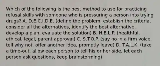 Which of the following is the best method to use for practicing refusal skills with someone who is pressuring a person into trying drugs? A. D.E.C.I.D.E. (define the problem, establish the criteria, consider all the alternatives, identify the best alternative, develop a plan, evaluate the solution) B. H.E.L.P. (healthful, ethical, legal, parent approval) C. S.T.O.P. (say no in a firm voice, tell why not, offer another idea, promptly leave) D. T.A.L.K. (take a time-out, allow each person to tell his or her side, let each person ask questions, keep brainstorming)