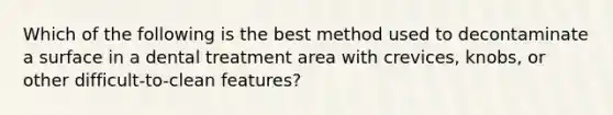 Which of the following is the best method used to decontaminate a surface in a dental treatment area with crevices, knobs, or other difficult-to-clean features?