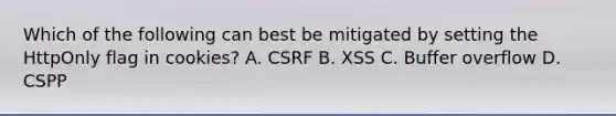 Which of the following can best be mitigated by setting the HttpOnly flag in cookies? A. CSRF B. XSS C. Buffer overflow D. CSPP