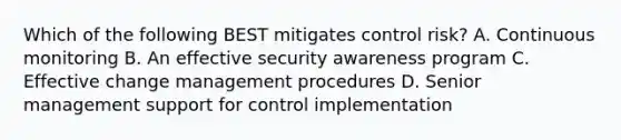 Which of the following BEST mitigates control risk? A. Continuous monitoring B. An effective security awareness program C. Effective change management procedures D. Senior management support for control implementation