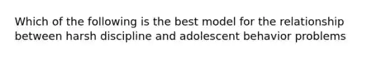 Which of the following is the best model for the relationship between harsh discipline and adolescent behavior problems