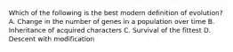 Which of the following is the best modern definition of evolution? A. Change in the number of genes in a population over time B. Inheritance of acquired characters C. Survival of the fittest D. Descent with modification