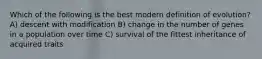 Which of the following is the best modern definition of evolution? A) descent with modification B) change in the number of genes in a population over time C) survival of the fittest inheritance of acquired traits