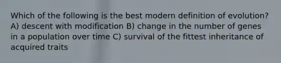 Which of the following is the best modern definition of evolution? A) descent with modification B) change in the number of genes in a population over time C) survival of the fittest inheritance of acquired traits