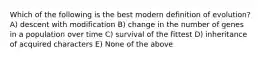 Which of the following is the best modern definition of evolution? A) descent with modification B) change in the number of genes in a population over time C) survival of the fittest D) inheritance of acquired characters E) None of the above