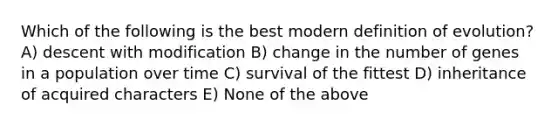 Which of the following is the best modern definition of evolution? A) descent with modification B) change in the number of genes in a population over time C) survival of the fittest D) inheritance of acquired characters E) None of the above