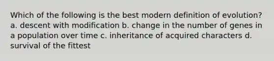 Which of the following is the best modern definition of evolution? a. descent with modification b. change in the number of genes in a population over time c. inheritance of acquired characters d. survival of the fittest