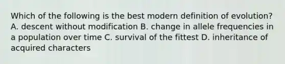 Which of the following is the best modern definition of evolution? A. descent without modification B. change in allele frequencies in a population over time C. survival of the fittest D. inheritance of acquired characters