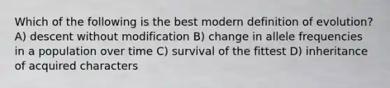 Which of the following is the best modern definition of evolution? A) descent without modification B) change in allele frequencies in a population over time C) survival of the fittest D) inheritance of acquired characters