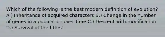 Which of the following is the best modern definition of evolution? A.) Inheritance of acquired characters B.) Change in the number of genes in a population over time C.) Descent with modification D.) Survival of the fittest