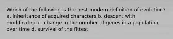 Which of the following is the best modern definition of evolution? a. inheritance of acquired characters b. descent with modification c. change in the number of genes in a population over time d. survival of the fittest