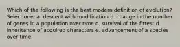 Which of the following is the best modern definition of evolution? Select one: a. descent with modification b. change in the number of genes in a population over time c. survival of the fittest d. inheritance of acquired characters e. advancement of a species over time