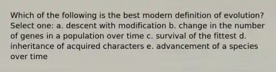 Which of the following is the best modern definition of evolution? Select one: a. descent with modification b. change in the number of genes in a population over time c. survival of the fittest d. inheritance of acquired characters e. advancement of a species over time