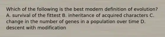 Which of the following is the best modern definition of evolution? A. survival of the fittest B. inheritance of acquired characters C. change in the number of genes in a population over time D. descent with modification