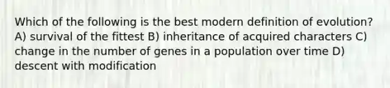 Which of the following is the best modern definition of evolution? A) survival of the fittest B) inheritance of acquired characters C) change in the number of genes in a population over time D) descent with modification