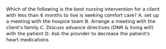 Which of the following is the best nursing intervention for a client with less than 6 months to live is seeking comfort care? A. set up a meeting with the hospice team B. Arrange a meeting with the client's family C. Discuss advance directives (DNR & living will) with the patient D. Ask the provider to decrease the patient's heart medications