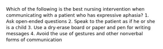 Which of the following is the best nursing intervention when communicating with a patient who has expressive aphasia? 1. Ask open-ended questions 2. Speak to the patient as if he or she is a child 3. Use a dry-erase board or paper and pen for writing messages 4. Avoid the use of gestures and other nonverbal forms of communication