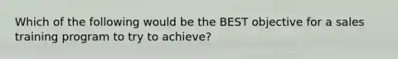 Which of the following would be the BEST objective for a sales training program to try to achieve?