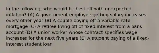 In the following, who would be best off with unexpected inflation? (A) A government employee getting salary increases every other year (B) A couple paying off a variable-rate mortgage (C) A retiree living off of fixed interest from a bank account (D) A union worker whose contract specifies wage increases for the next five years (E) A student paying of a fixed-interest student loan