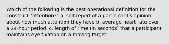 Which of the following is the best operational definition for the construct "attention?" a. self-report of a participant's opinion about how much attention they have b. average heart rate over a 24-hour period. c. length of time (in seconds) that a participant maintains eye fixation on a moving target