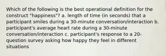 Which of the following is the best operational definition for the construct "happiness"? a. length of time (in seconds) that a participant smiles during a 30-minute conversation/interaction b. participant's average heart rate during a 30-minute conversation/interaction c. participant's response to a 20-question survey asking how happy they feel in different situations