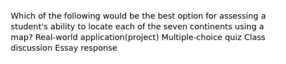 Which of the following would be the best option for assessing a student's ability to locate each of the seven continents using a map? Real-world application(project) Multiple-choice quiz Class discussion Essay response