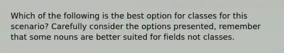 Which of the following is the best option for classes for this scenario? Carefully consider the options presented, remember that some nouns are better suited for fields not classes.