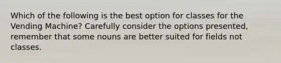 Which of the following is the best option for classes for the Vending Machine? Carefully consider the options presented, remember that some nouns are better suited for fields not classes.