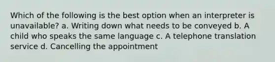 Which of the following is the best option when an interpreter is unavailable? a. Writing down what needs to be conveyed b. A child who speaks the same language c. A telephone translation service d. Cancelling the appointment