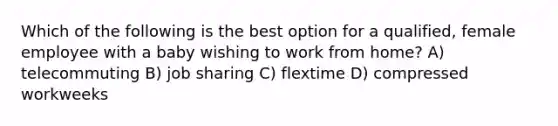 Which of the following is the best option for a qualified, female employee with a baby wishing to work from home? A) telecommuting B) job sharing C) flextime D) compressed workweeks