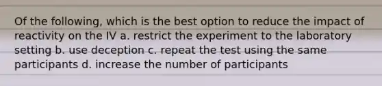 Of the following, which is the best option to reduce the impact of reactivity on the IV a. restrict the experiment to the laboratory setting b. use deception c. repeat the test using the same participants d. increase the number of participants