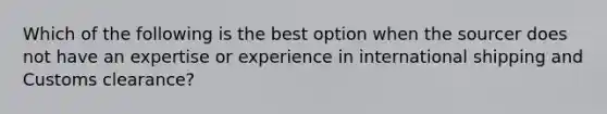 Which of the following is the best option when the sourcer does not have an expertise or experience in international shipping and Customs clearance?