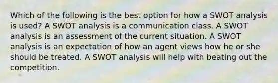 Which of the following is the best option for how a SWOT analysis is used? A SWOT analysis is a communication class. A SWOT analysis is an assessment of the current situation. A SWOT analysis is an expectation of how an agent views how he or she should be treated. A SWOT analysis will help with beating out the competition.