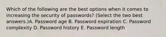 Which of the following are the best options when it comes to increasing the security of passwords? (Select the two best answers.)A. Password age B. Password expiration C. Password complexity D. Password history E. Password length