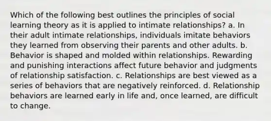 Which of the following best outlines the principles of social learning theory as it is applied to intimate relationships? a. In their adult intimate relationships, individuals imitate behaviors they learned from observing their parents and other adults. b. Behavior is shaped and molded within relationships. Rewarding and punishing interactions affect future behavior and judgments of relationship satisfaction. c. Relationships are best viewed as a series of behaviors that are negatively reinforced. d. Relationship behaviors are learned early in life and, once learned, are difficult to change.