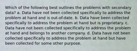 Which of the following best outlines the problems with secondary data? a. Data have not been collected specifically to address the problem at hand and is out-of-date. b. Data have been collected specifically to address the problem at hand but is proprietary. c. Data have not been collected specifically to address the problem at hand and belongs to another company. d. Data have not been collected specifically to address the problem at hand but have been collected for some other purpose.