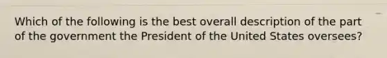 Which of the following is the best overall description of the part of the government the President of the United States oversees?